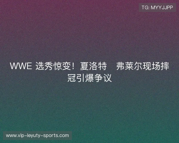 WWE 选秀惊变！夏洛特・弗莱尔现场摔冠引爆争议